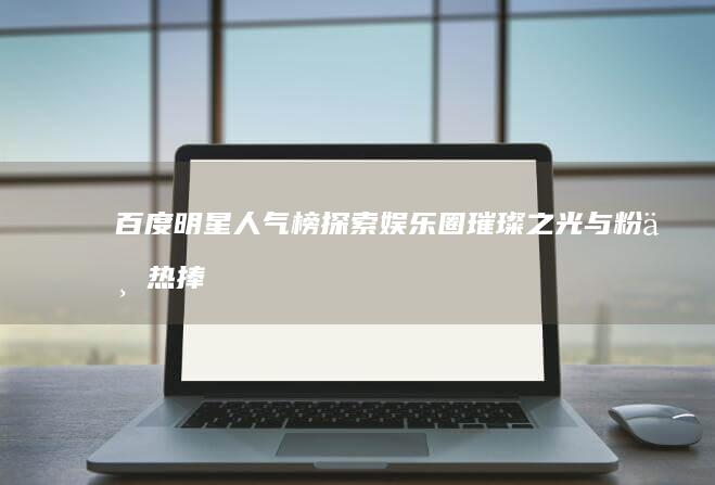 百度明星人气榜：探索娱乐圈璀璨之光与粉丝热捧之星